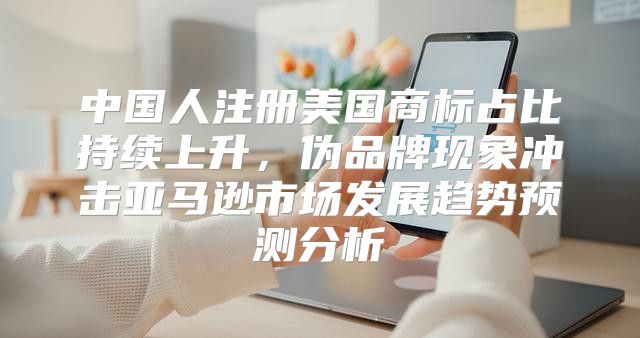 中国人注册美国商标占比持续上升，伪品牌现象冲击亚马逊市场发展趋势预测分析