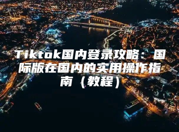 Tiktok国内登录攻略：国际版在国内的实用操作指南教程