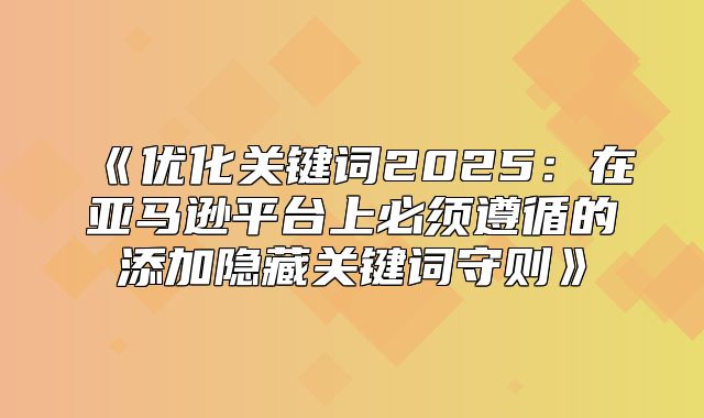 优化关键词2025在亚马逊平台上必须遵循的添加隐藏关键词守则
