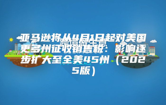 亚马逊将从4月1日起对美国更多州征收销售税：影响逐步扩大至全美45州2025版