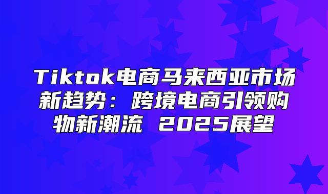 Tiktok电商马来西亚市场新趋势：跨境电商引领购物新潮流 2025展望