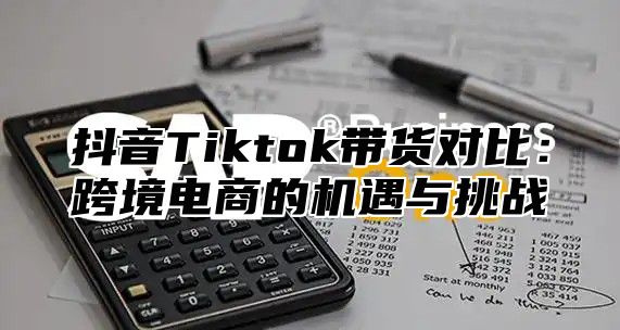 抖音Tiktok带货对比：跨境电商的机遇与挑战