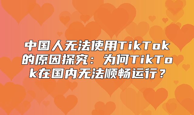 中国人无法使用TikTok的原因探究：为何TikTok在国内无法顺畅运行？