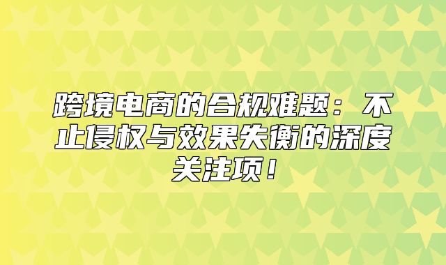 跨境电商的合规难题：不止侵权与效果失衡的深度关注项！