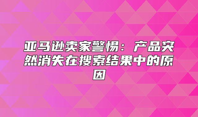 亚马逊卖家警惕：产品突然消失在搜索结果中的原因