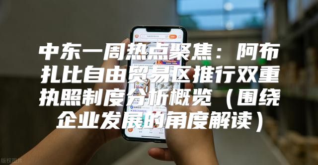 中东一周热点聚焦：阿布扎比自由贸易区推行双重执照制度分析概览围绕企业发展的角度解读