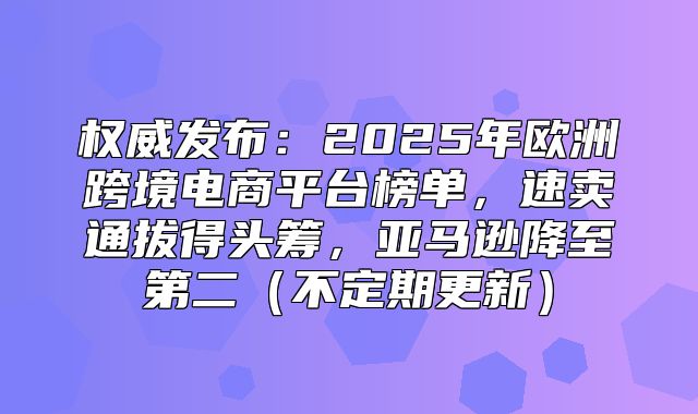 权威发布：2025年欧洲跨境电商平台榜单，速卖通拔得头筹，亚马逊降至第二不定期更新