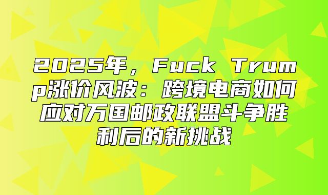 2025年，Fuck Trump涨价风波：跨境电商如何应对万国邮政联盟斗争胜利后的新挑战