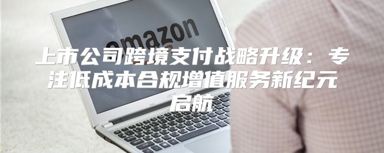 上市公司跨境支付战略升级：专注低成本合规增值服务新纪元启航