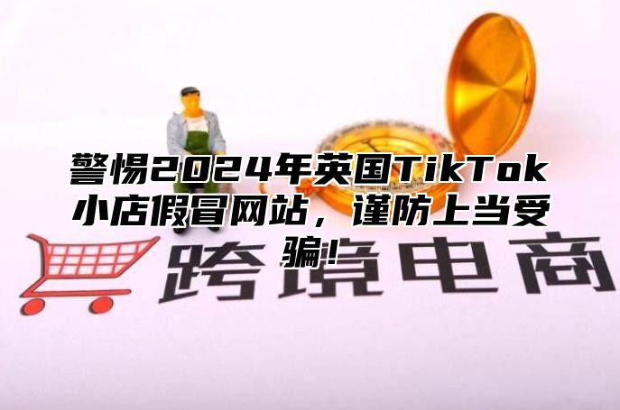 警惕2025年英国TikTok小店假冒网站，谨防上当受骗！