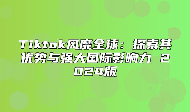 Tiktok风靡全球：探索其优势与强大国际影响力 2025版