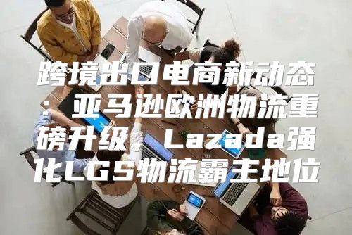 跨境出口电商新动态：亚马逊欧洲物流重磅升级，Lazada强化LGS物流霸主地位
