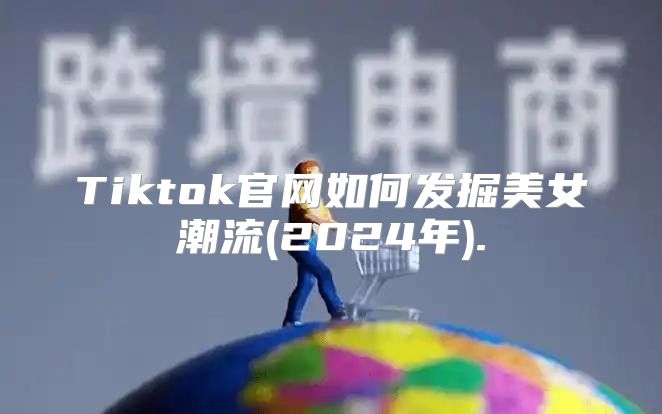 Tiktok官网如何发掘美女潮流(2025年).