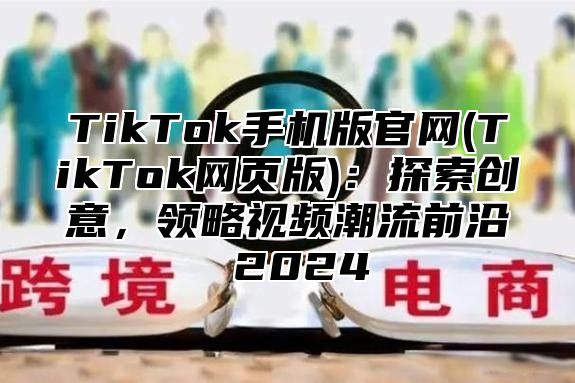 TikTok手机版官网(TikTok网页版)：探索创意，领略视频潮流前沿 2025