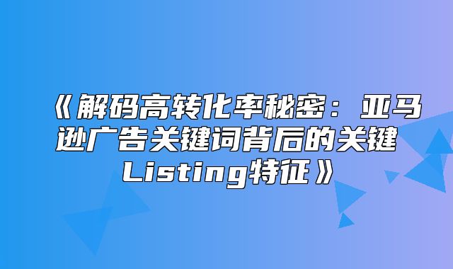 解码高转化率秘密：亚马逊广告关键词背后的关键Listing特征