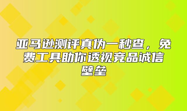 亚马逊测评真伪一秒查，免费工具助你透视竞品诚信壁垒