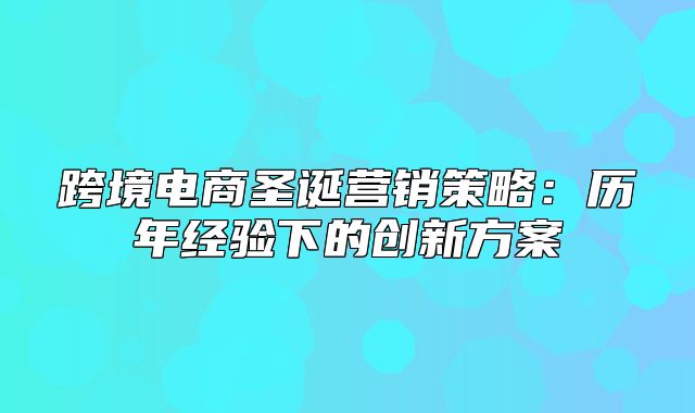 跨境电商圣诞营销策略：历年经验下的创新方案