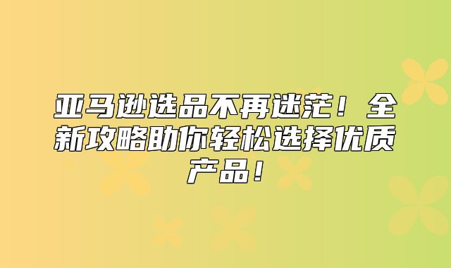 亚马逊选品不再迷茫！全新攻略助你轻松选择优质产品！