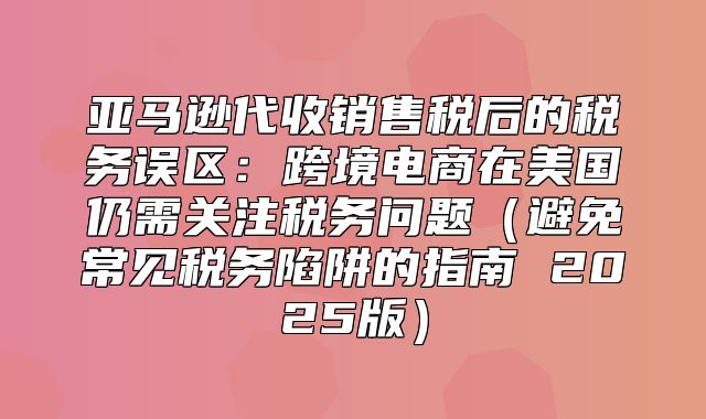 亚马逊代收销售税后的税务误区：跨境电商在美国仍需关注税务问题避免常见税务陷阱的指南 2025版