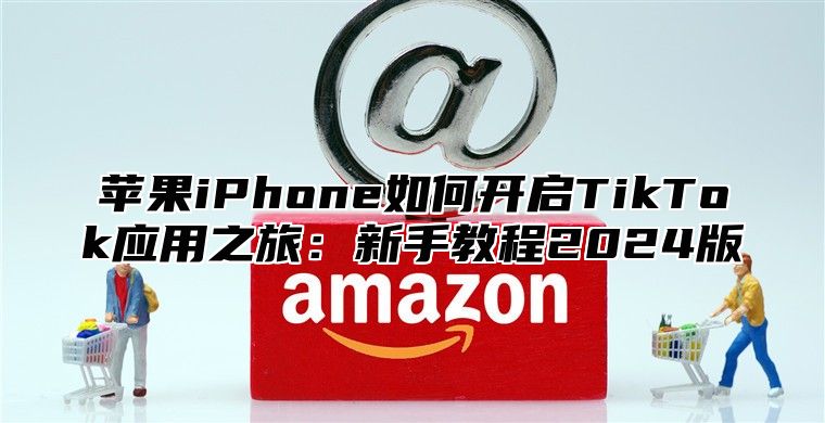 苹果iPhone如何开启TikTok应用之旅：新手教程2025版