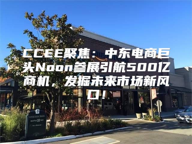 CCEE聚焦：中东电商巨头Noon参展引航500亿商机，发掘未来市场新风口！