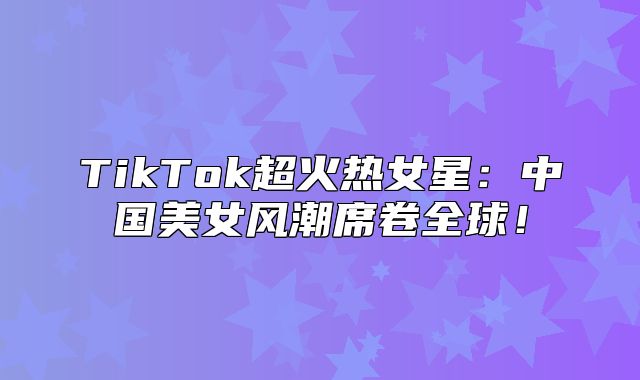 TikTok超火热女星：中国美女风潮席卷全球！