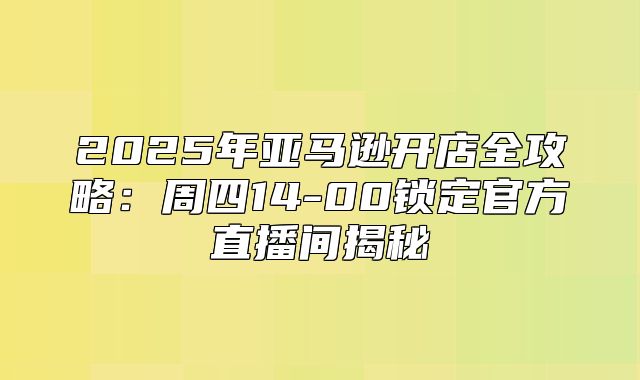 2025年亚马逊开店全攻略：周四14-00锁定官方直播间揭秘