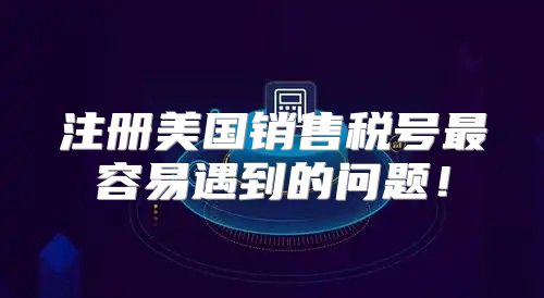 注册美国销售税号最容易遇到的问题！