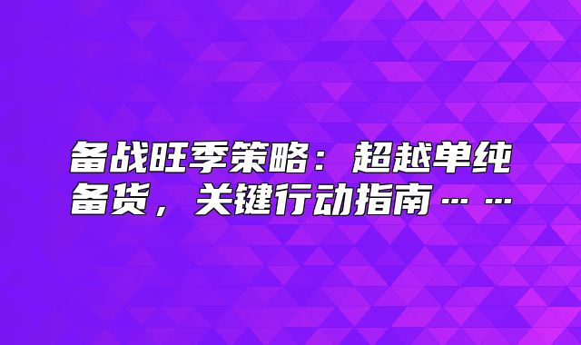 备战旺季策略：超越单纯备货，关键行动指南……