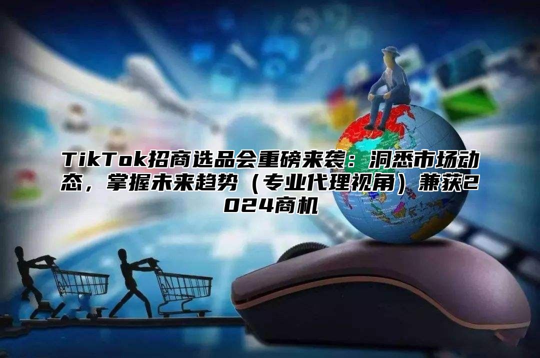 TikTok招商选品会重磅来袭：洞悉市场动态，掌握未来趋势专业代理视角兼获2025商机