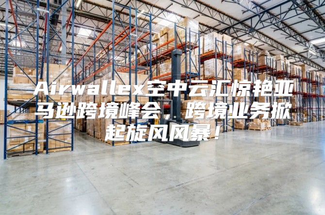 Airwallex空中云汇惊艳亚马逊跨境峰会，跨境业务掀起旋风风暴！