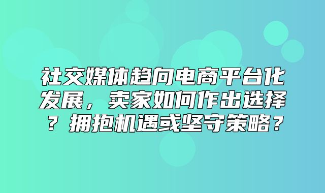 社交媒体趋向电商平台化发展，卖家如何作出选择？拥抱机遇或坚守策略？