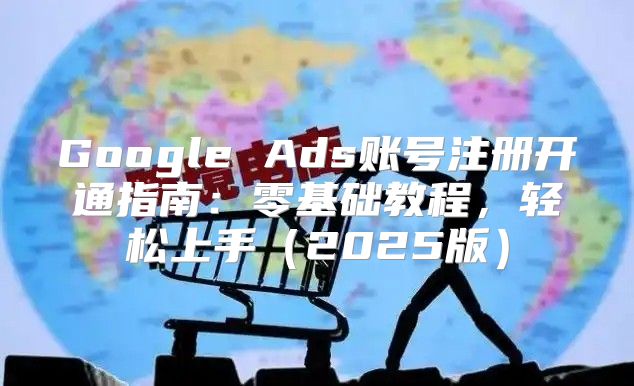 Google Ads账号注册开通指南：零基础教程，轻松上手2025版