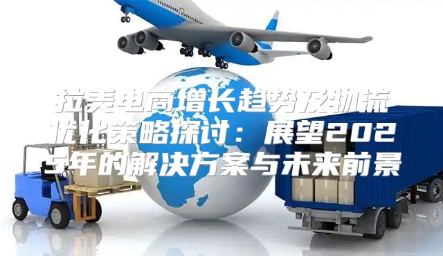 拉美电商增长趋势及物流优化策略探讨：展望2025年的解决方案与未来前景