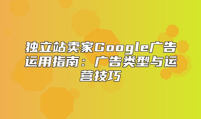 独立站卖家Google广告运用指南：广告类型与运营技巧