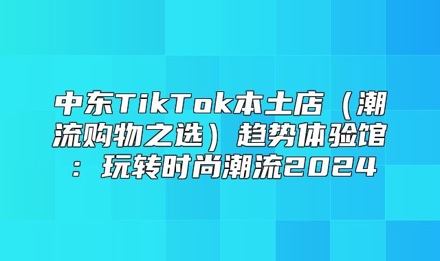 中东TikTok本土店潮流购物之选趋势体验馆：玩转时尚潮流2025