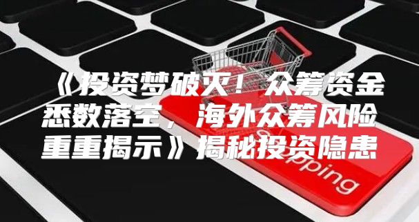投资梦破灭！众筹资金悉数落空，海外众筹风险重重揭示揭秘投资隐患