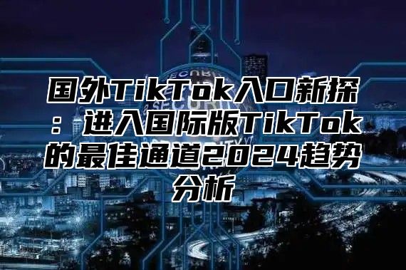 国外TikTok入口新探：进入国际版TikTok的最佳通道2025趋势分析