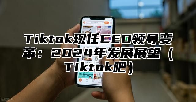 Tiktok现任CEO领导变革：2025年发展展望Tiktok吧