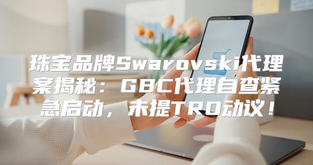 珠宝品牌Swarovski代理案揭秘：GBC代理自查紧急启动，未提TRO动议！