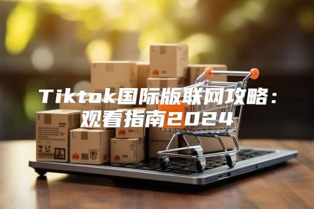 Tiktok国际版联网攻略：观看指南2025