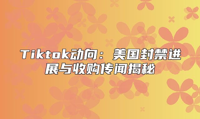 Tiktok动向：美国封禁进展与收购传闻揭秘