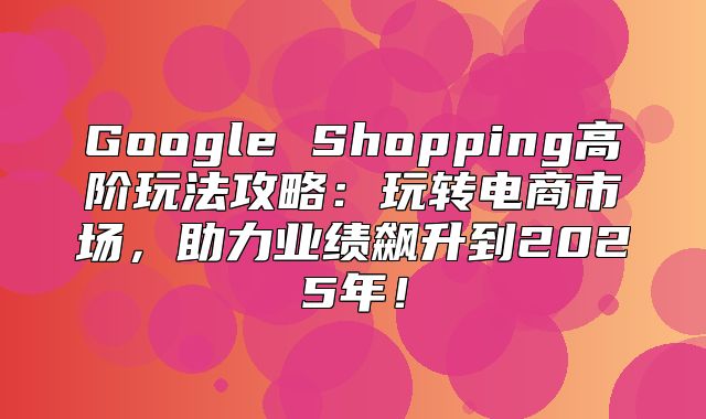 Google Shopping高阶玩法攻略：玩转电商市场，助力业绩飙升到2025年！