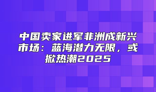 中国卖家进军非洲成新兴市场：蓝海潜力无限，或掀热潮2025