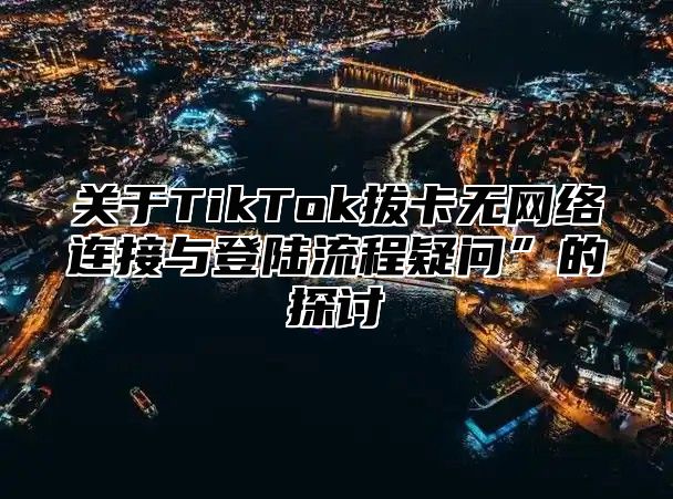 关于TikTok拔卡无网络连接与登陆流程疑问”的探讨