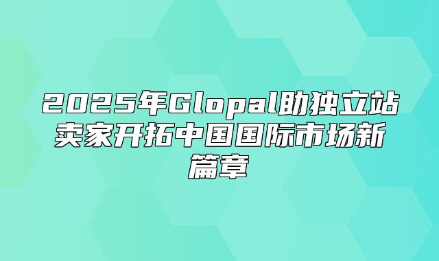 2025年Glopal助独立站卖家开拓中国国际市场新篇章