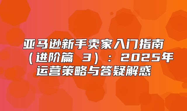 亚马逊新手卖家入门指南进阶篇 3：2025年运营策略与答疑解惑