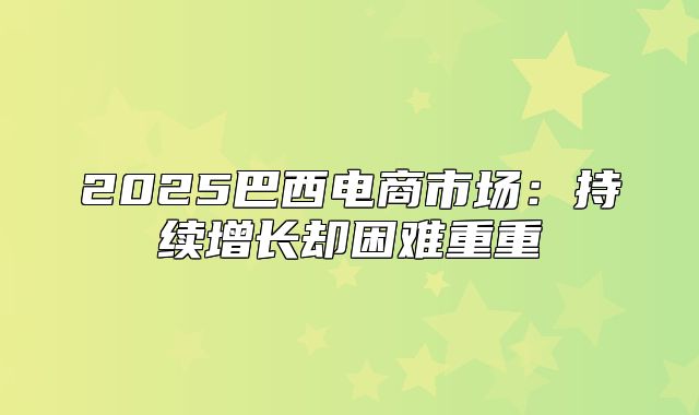 2025巴西电商市场：持续增长却困难重重