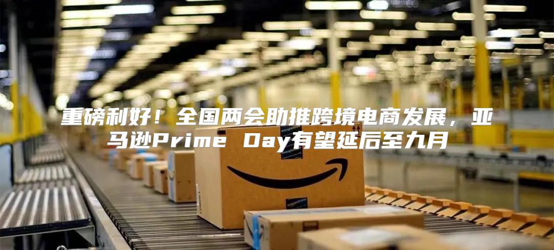 重磅利好！全国两会助推跨境电商发展，亚马逊Prime Day有望延后至九月