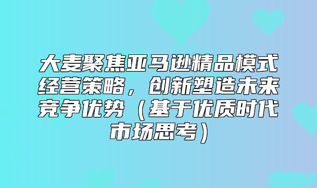 大麦聚焦亚马逊精品模式经营策略，创新塑造未来竞争优势基于优质时代市场思考